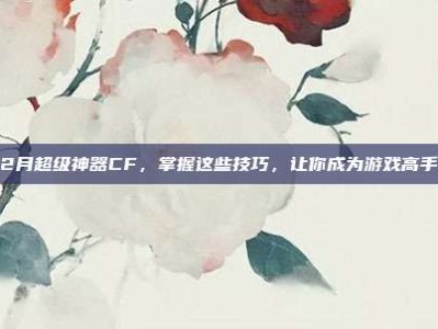 12月超级神器CF，掌握这些技巧，让你成为游戏高手！