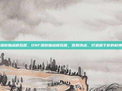 dnf漫游加点模拟器，DNF漫游加点模拟器，告别洗点，打造属于你的枪神之道
