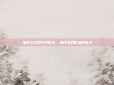 抢凳子游戏背景音乐，提升游戏体验的秘诀