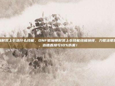 dnf驱魔时装上衣选什么技能，DNF驱魔师时装上衣技能终极抉择，力驱法驱各有千秋，选错直接亏10%伤害！