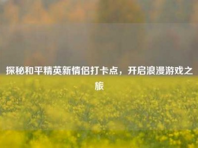 探秘和平精英新情侣打卡点，开启浪漫游戏之旅