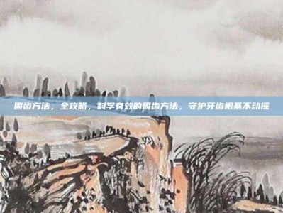 固齿方法，全攻略，科学有效的固齿方法，守护牙齿根基不动摇