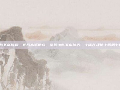 逆战下车教程，逆战高手速成，掌握这些下车技巧，让你在战场上多活十秒！