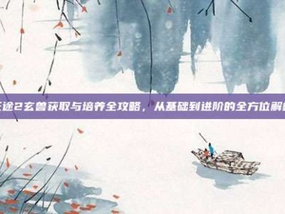 征途2玄兽获取与培养全攻略，从基础到进阶的全方位解析