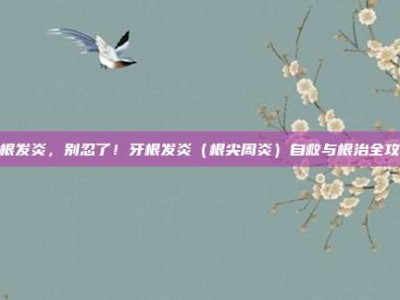 牙根发炎，别忍了！牙根发炎（根尖周炎）自救与根治全攻略