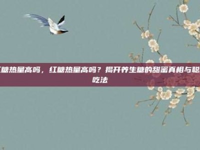 红糖热量高吗，红糖热量高吗？揭开养生糖的甜蜜真相与聪明吃法