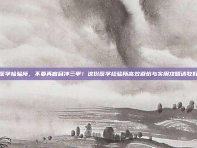 医学检验所，不要再盲目冲三甲！这份医学检验所高效避坑与实用攻略请收好