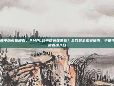PMPL和平精英在哪看，PMPL和平精英在哪看？全网最全观赛指南，手把手教你找到直播入口