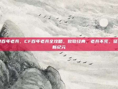 cf百年老兵，CF百年老兵全攻略，致敬经典，老兵不死，征战新纪元