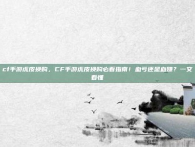 cf手游虎皮换购，CF手游虎皮换购必看指南！血亏还是血赚？一文看懂