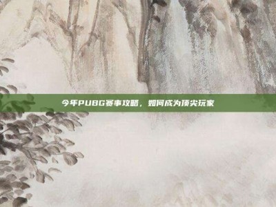 今年PUBG赛事攻略，如何成为顶尖玩家