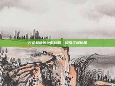 古龙群侠传地图攻略，探索江湖秘籍