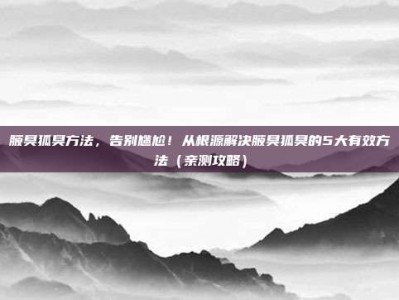 腋臭狐臭方法，告别尴尬！从根源解决腋臭狐臭的5大有效方法（亲测攻略）