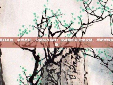 逆战领回归礼包，老兵不死，只是渐入巅峰！逆战回归礼包全攻略，手把手教你薅光福利
