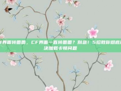 cf界面转圈圈，CF界面一直转圈圈？别急！5招教你彻底解决加载卡顿问题