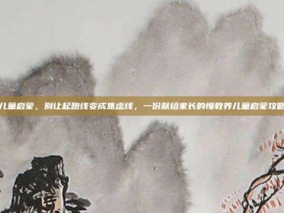 儿童启蒙，别让起跑线变成焦虑线，一份献给家长的慢教养儿童启蒙攻略