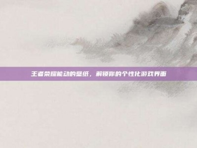 王者荣耀能动的壁纸，解锁你的个性化游戏界面