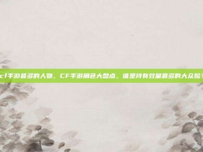 cf手游最多的人物，CF手游角色大盘点，谁是持有效量最多的大众脸？