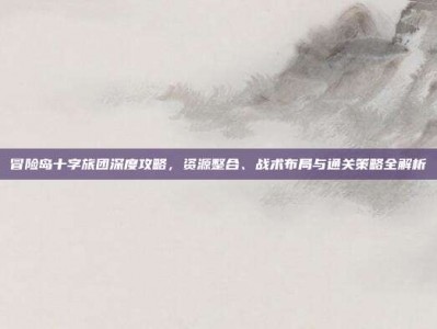 冒险岛十字旅团深度攻略，资源整合、战术布局与通关策略全解析