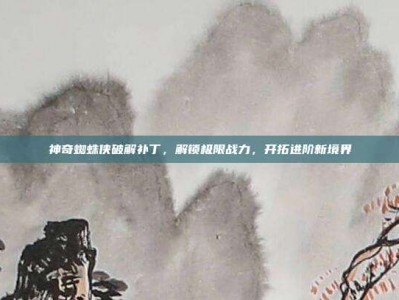 神奇蜘蛛侠破解补丁，解锁极限战力，开拓进阶新境界