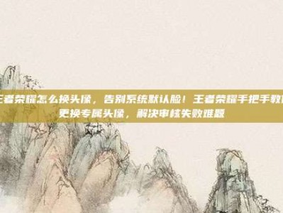 王者荣耀怎么换头像，告别系统默认脸！王者荣耀手把手教你更换专属头像，解决审核失败难题