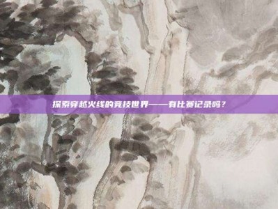 探索穿越火线的竞技世界——有比赛记录吗？