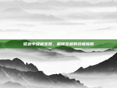 征途中级藏宝图，解锁宝藏的终极指南