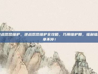 逆战帮帮维护，逆战帮帮维护全攻略，巧用维护期，福利福利拿不停！