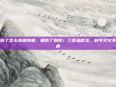 晒伤了怎么快速修复，晒伤了别慌！三步急救法，科学灭火不留痕