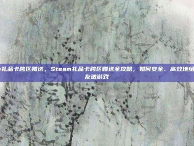steam礼品卡跨区赠送，Steam礼品卡跨区赠送全攻略，如何安全、高效地给异国好友送游戏