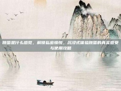跳蛋是什么感觉，解锁私密愉悦，沉浸式体验跳蛋的真实感受与使用攻略