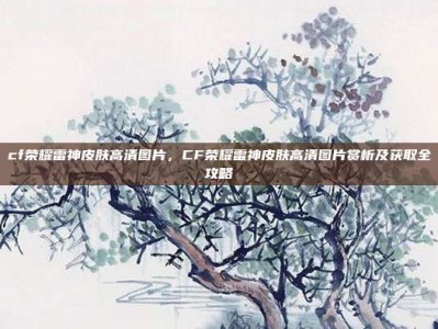 cf荣耀雷神皮肤高清图片，CF荣耀雷神皮肤高清图片赏析及获取全攻略