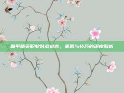 和平精英职业对战难言，策略与技巧的深度解析