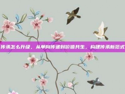 传承怎么升级，从单向传递到价值共生，构建传承新范式
