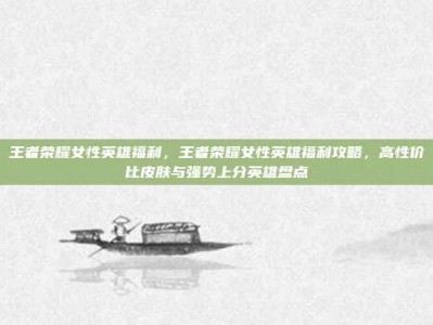 王者荣耀女性英雄福利，王者荣耀女性英雄福利攻略，高性价比皮肤与强势上分英雄盘点