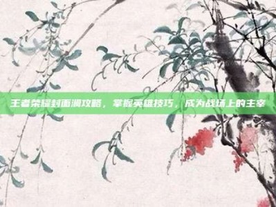 王者荣耀封面澜攻略，掌握英雄技巧，成为战场上的主宰