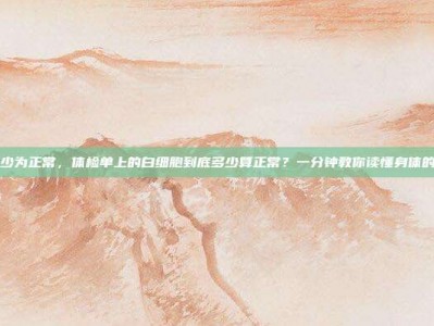 白细胞多少为正常，体检单上的白细胞到底多少算正常？一分钟教你读懂身体的防御部队