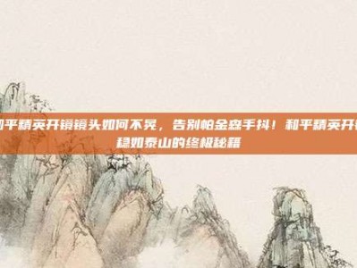 和平精英开镜镜头如何不晃，告别帕金森手抖！和平精英开镜稳如泰山的终极秘籍