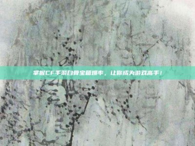 掌握CF手游白骨宝箱爆率，让你成为游戏高手！