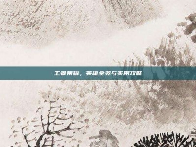 王者荣耀，英雄全览与实用攻略