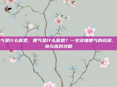 嗳气是什么意思，嗳气是什么意思？一文读懂嗳气的成因、症状与应对攻略