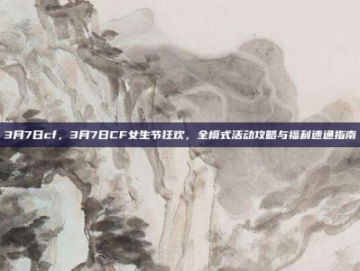 3月7日cf，3月7日CF女生节狂欢，全模式活动攻略与福利速通指南