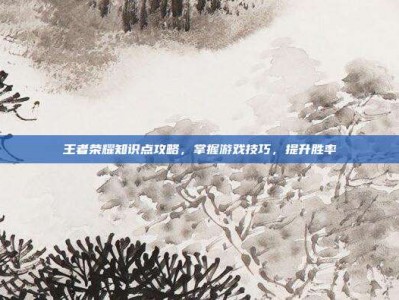 王者荣耀知识点攻略，掌握游戏技巧，提升胜率