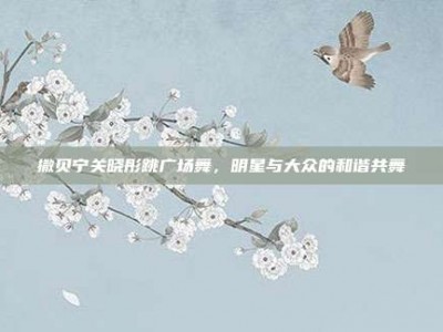 撒贝宁关晓彤跳广场舞，明星与大众的和谐共舞