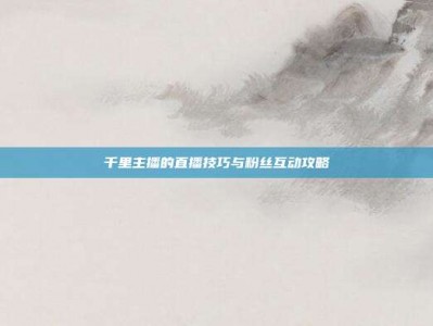 千里主播的直播技巧与粉丝互动攻略