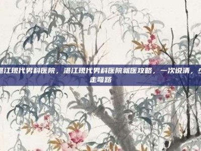 湛江现代男科医院，湛江现代男科医院就医攻略，一次说清，少走弯路