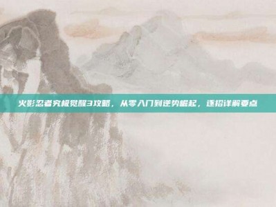 火影忍者究极觉醒3攻略，从零入门到逆势崛起，逐招详解要点