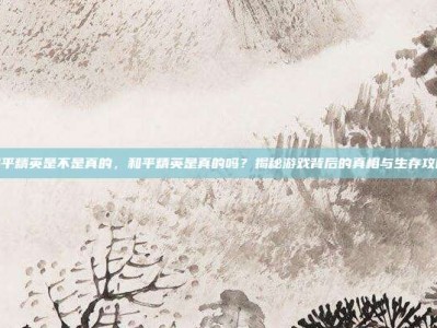 和平精英是不是真的，和平精英是真的吗？揭秘游戏背后的真相与生存攻略
