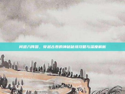 问道八阵图，穿越古卷的神秘秘境攻略与深度解析