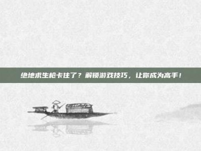 绝地求生枪卡住了？解锁游戏技巧，让你成为高手！